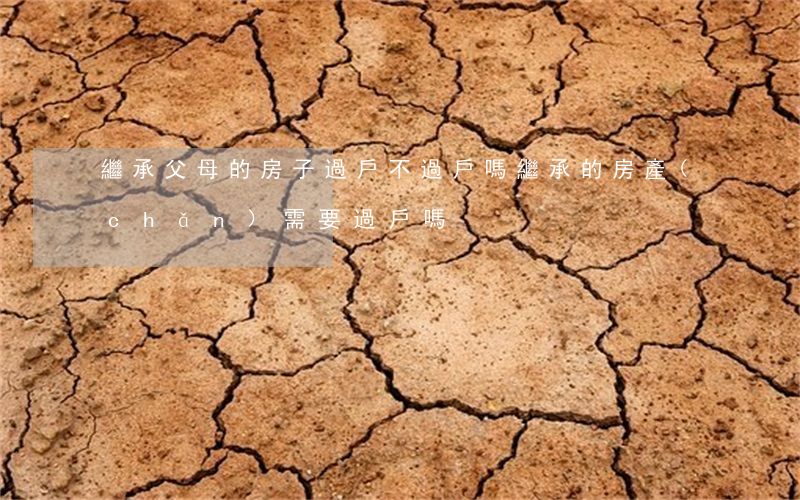 繼承父母的房子過戶不過戶嗎(繼承的房產(chǎn)需要過戶嗎)