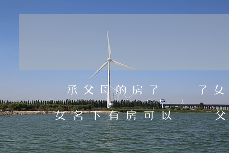 繼承父母的房子過戶子女的名下算新房嗎(子女名下有房可以過戶父親的房子嗎)