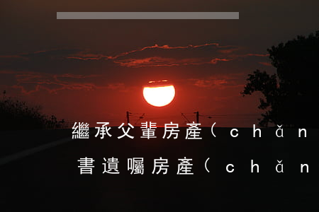 繼承父輩房產(chǎn)的申訴怎么寫(代書遺囑房產(chǎn)繼承怎么寫)