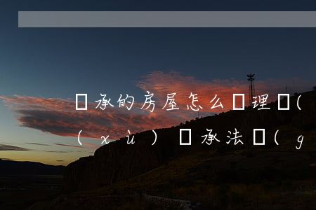 繼承的房屋怎么辦理贈(zèng)與手續(xù)(繼承法關(guān)于房產(chǎn)贈(zèng)與的最新規(guī)定)