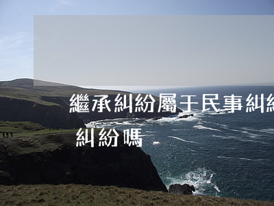 繼承糾紛屬于民事糾紛嗎(繼承糾紛屬于民事糾紛嗎)