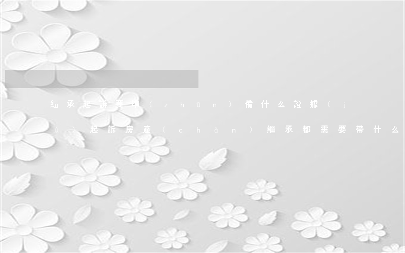 繼承起訴要準(zhǔn)備什么證據(jù)(起訴房產(chǎn)繼承都需要帶什么證明去)