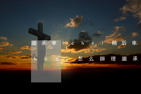 繼承車(chē)輛后車(chē)牌號(hào)怎么辦理(繼承車(chē)輛后車(chē)牌號(hào)怎么辦理)