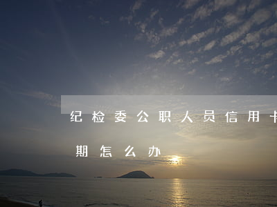 纪检委公职人员信用卡逾期(公务员信用卡逾期怎么办)