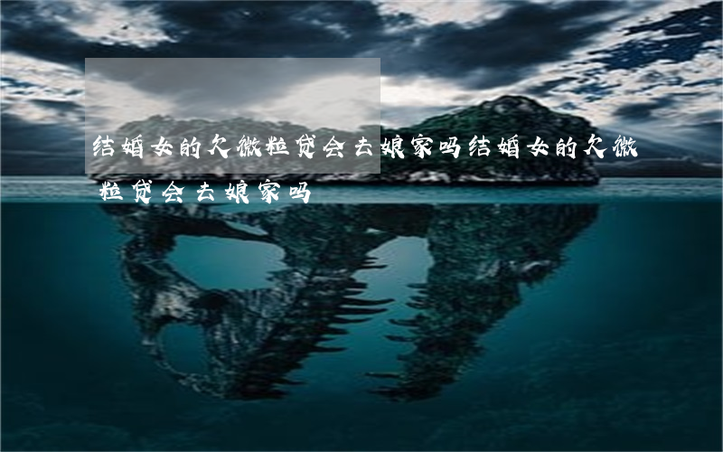 结婚女的欠微粒贷会去娘家吗(结婚女的欠微粒贷会去娘家吗)