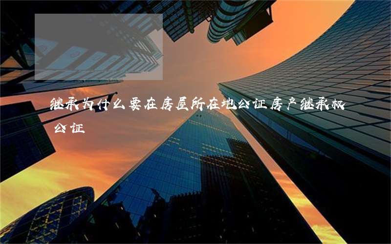 继承为什么要在房屋所在地公证(房产继承权公证)