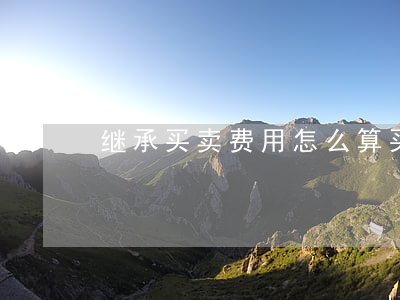 继承买卖费用怎么算(买卖与继承哪个合算)