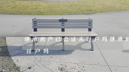 继承房产已公证未过户吗(继承房产已公证未过户吗)