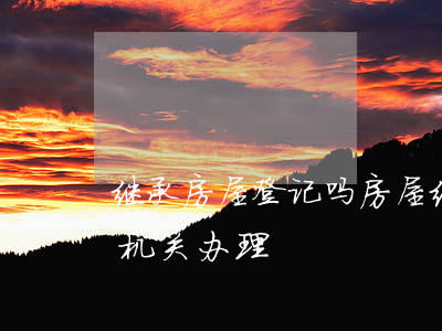 继承房屋登记吗(房屋继承权利人应该到登记机关办理)
