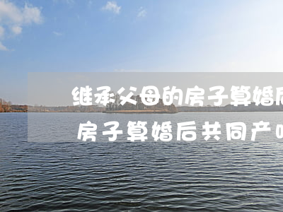 继承父母的房子算婚后共同产吗(继承父母的房子算婚后共同产吗)