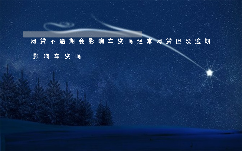 网贷不逾期会影响车贷吗(经常网贷但没逾期影响车贷吗)