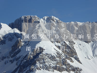 网贷欠10万影响车贷吗(网贷欠了10万还能办车贷吗)