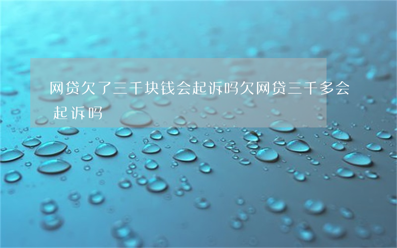网贷欠了三千块钱会起诉吗(欠网贷三千多会起诉吗)