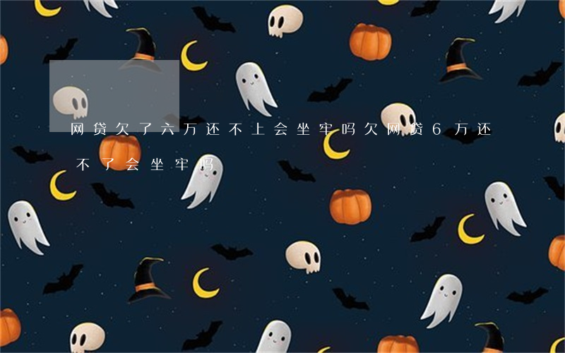 网贷欠了六万还不上会坐牢吗(欠网贷6万还不了会坐牢吗?)