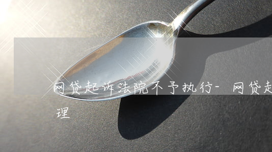 网贷起诉法院不予执行-网贷起诉法院不受理