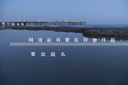 网贷起诉要在异地开庭-网贷被异地起诉需要出庭么