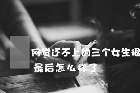 网贷还不上的三个女生 很多人欠网贷还不上最后怎么样了