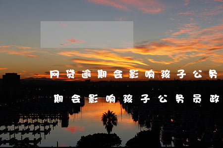 网贷逾期会影响孩子公务员政审吗-网贷逾期会影响孩子公务员政审吗知乎