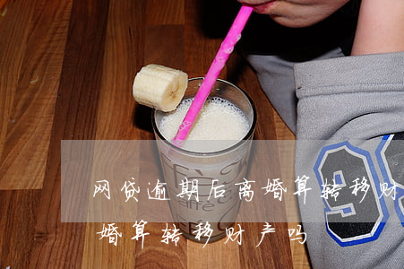 网贷逾期后离婚算转移财产吗(网贷逾期后离婚算转移财产吗)