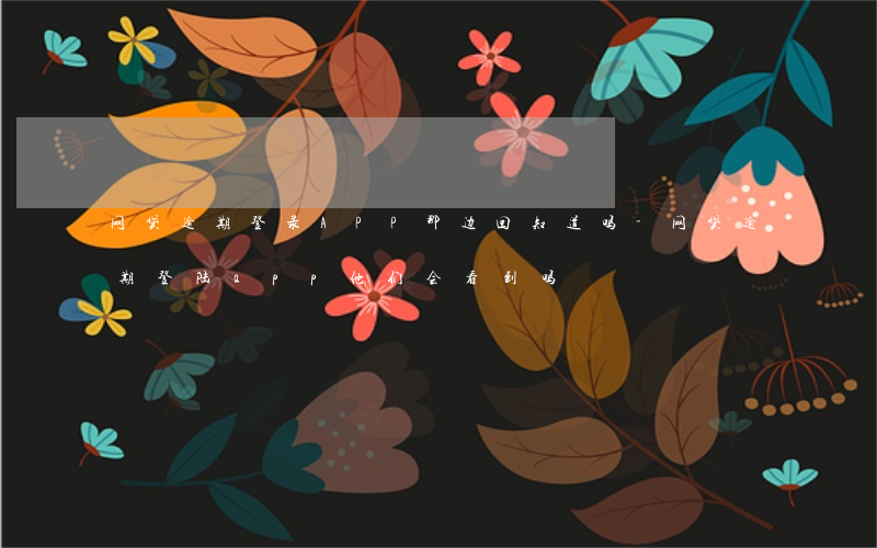 网贷逾期登录APP那边回知道吗-网贷逾期登陆app他们会看到吗