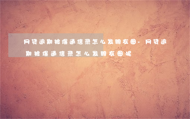 网贷逾期被爆通信录怎么发朋友圈-网贷逾期被爆通信录怎么发朋友圈呢