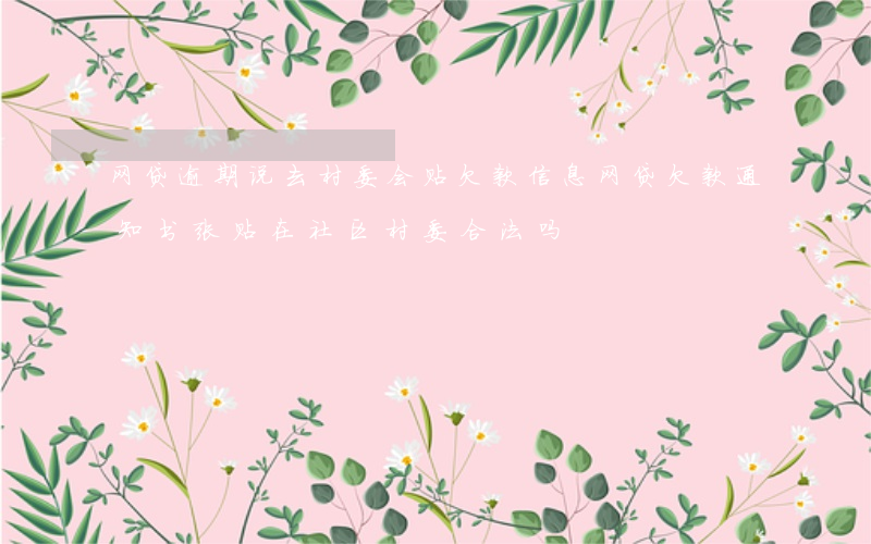 网贷逾期说去村委会贴欠款信息(网贷欠款通知书张贴在社区村委合法吗)