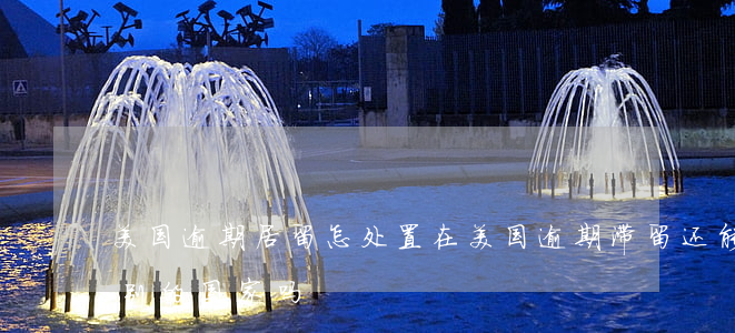 美国逾期居留怎处置 在美国逾期滞留还能去别的国家吗