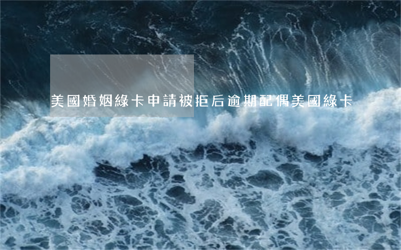 美國婚姻綠卡申請被拒后（逾期配偶美國綠卡）