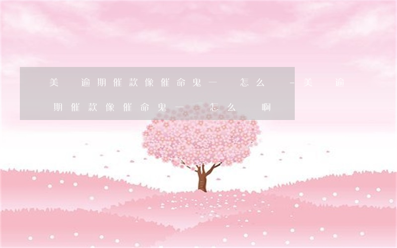 美團逾期催款像催命鬼一樣怎么辦-美團逾期催款像催命鬼一樣怎么辦啊