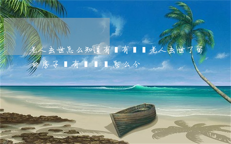 老人去世怎么知道有沒有遺囑(老人去世了留的房子沒有遺囑該怎么分)