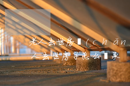 老人去世房產(chǎn)怎么繼承(家里老人去世房子怎么繼承)