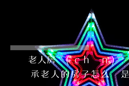 老人房產(chǎn)繼承新政策怎么樣(繼承老人的房子怎么辦是最合適的)
