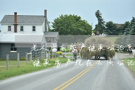 老人生前房产继承公证怎么写(老人去世儿女继承房产现在必须公证吗)