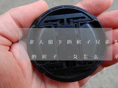 老人留下的房子兄弟姐妹怎么繼承(老人留下的房子,兒女怎么繼承)