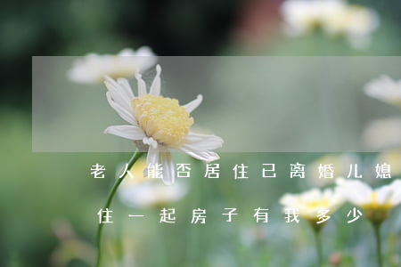 老人能否居住已离婚儿媳的房子(离婚和老人住一起房子有我多少)