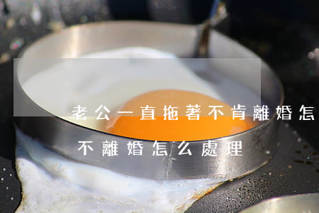老公一直拖著不肯離婚怎么辦(男方故意拖著不離婚,怎么處理)