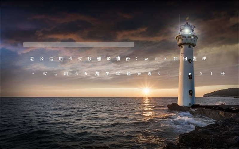 老公信用卡欠款離婚債務(wù)如何處理-欠信用卡6萬坐牢親身經(jīng)歷