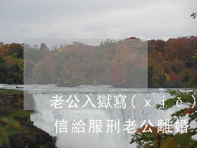 老公入獄寫(xiě)信離婚(寫(xiě)信給服刑老公離婚)