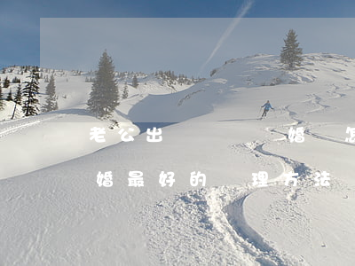 老公出軌堅決離婚時怎么辦(老婆出軌決心離婚最好的處理方法)