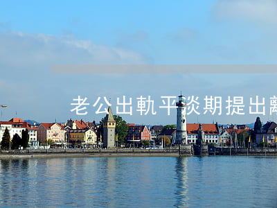 老公出軌平淡期提出離婚怎么辦