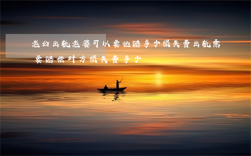 老公出轨老婆可以要他赔多少损失费(出轨需要赔偿对方损失费多少)