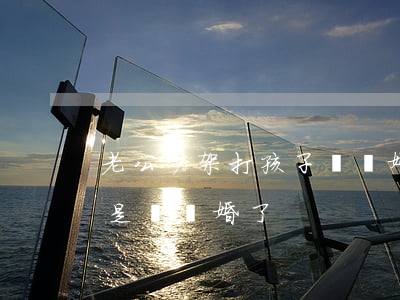 老公吵架打孩子該離婚嗎(和老公打架了,是不是該離婚了)
