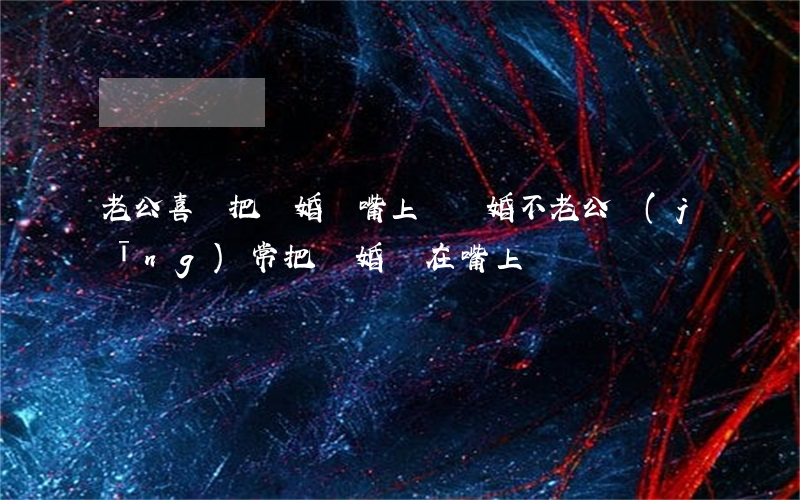 老公喜歡把離婚掛嘴上該離婚不(老公經(jīng)常把離婚掛在嘴上)