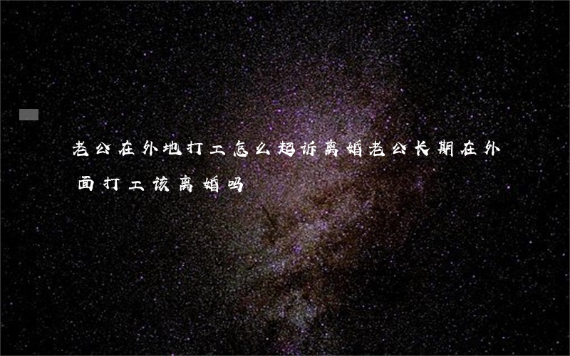 老公在外地打工怎么起诉离婚(老公长期在外面打工该离婚吗)