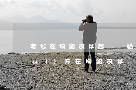 老公在拘留可以起訴離婚嗎(想離婚但對(duì)方在拘留可以離嗎?)