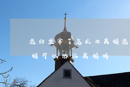 老公坐牢了怎么办离婚(老公坐牢了怎么办离婚,可以协议离婚吗)