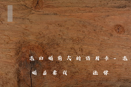 老公婚前欠的信用卡-老公婚前欠的信用卡婚后要我還嗎法律