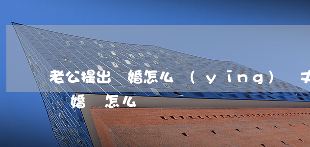 老公提出離婚怎么應(yīng)對(丈夫要離婚該怎么辦)