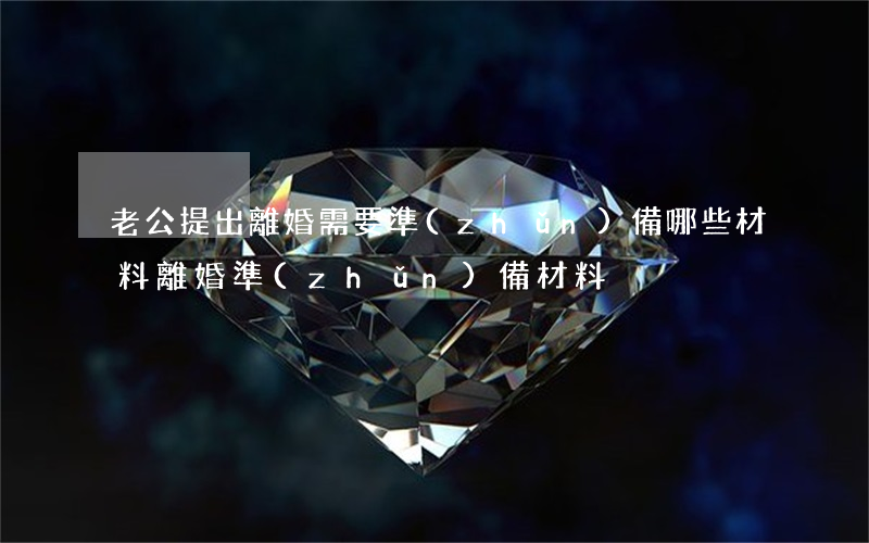 老公提出離婚需要準(zhǔn)備哪些材料(離婚準(zhǔn)備材料)