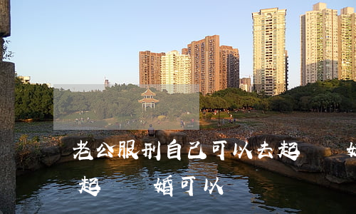 老公服刑自己可以去起訴離婚嗎(老公在坐牢,起訴離婚可以離嗎?)